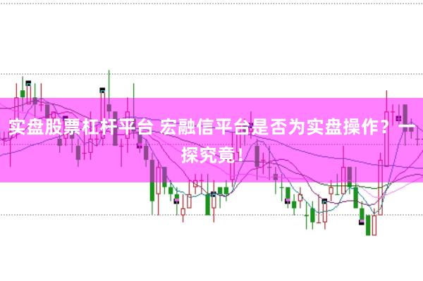 实盘股票杠杆平台 宏融信平台是否为实盘操作？一探究竟！
