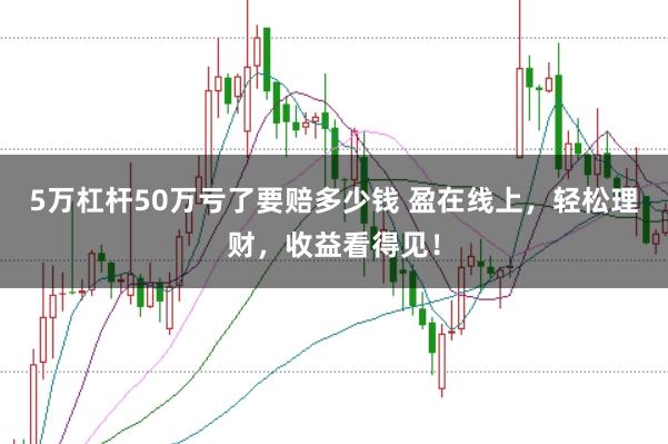 5万杠杆50万亏了要赔多少钱 盈在线上，轻松理财，收益看得见！