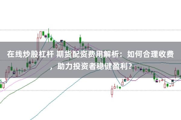 在线炒股杠杆 期货配资费用解析：如何合理收费，助力投资者稳健盈利？