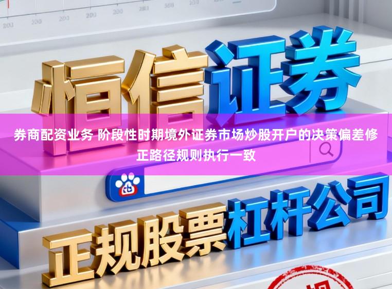 券商配资业务 阶段性时期境外证券市场炒股开户的决策偏差修正路径规则执行一致