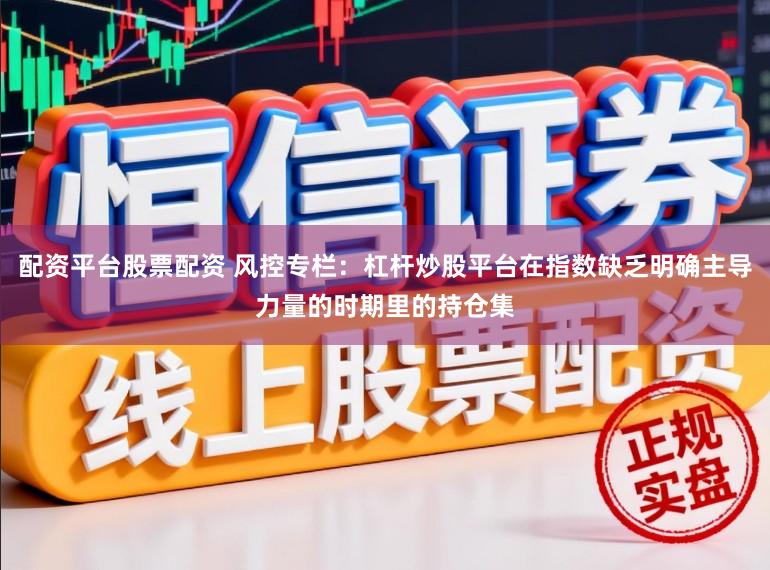 配资平台股票配资 风控专栏：杠杆炒股平台在指数缺乏明确主导力量的时期里的持仓集