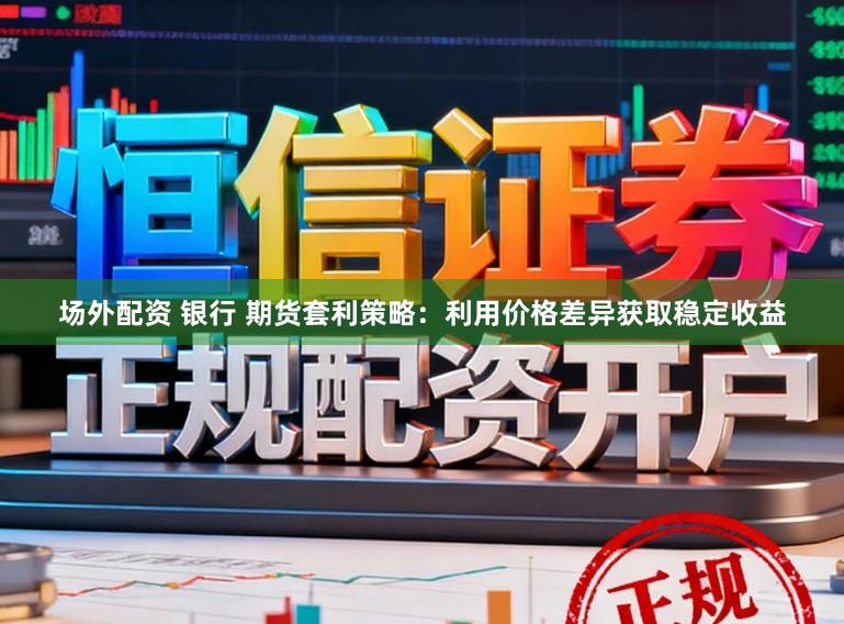 场外配资 银行 期货套利策略：利用价格差异获取稳定收益