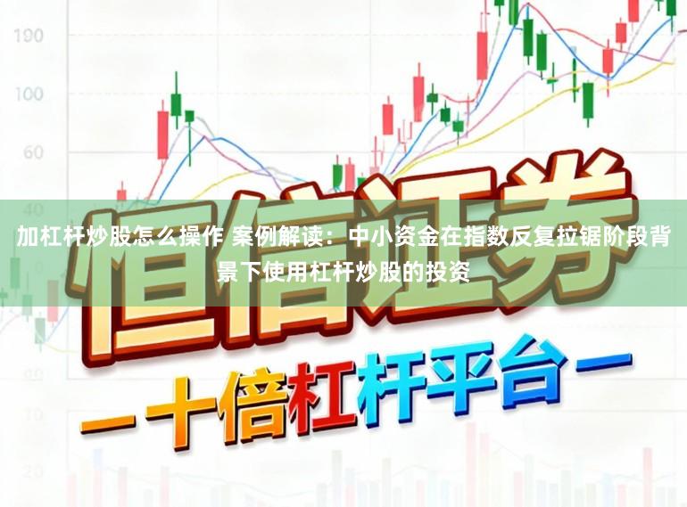 加杠杆炒股怎么操作 案例解读：中小资金在指数反复拉锯阶段背景下使用杠杆炒股的投资